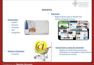 Formas de publicidad online – SEM en Google
REPORTES
•
•

Performance
- Palabra
- Anuncio
- Campaña
- URL
- Geográfica

Placement
– Registro de los sites en dónde está
siendo entregada la pauta.

•
•

Alcance y Frecuencia
– Campaña

Conversiones y costo de conversión
– Registra el número de conversiones
realizadas en la campaña y adicionalmente
el costo de las mismas.

 