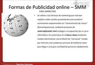 Formas de Publicidad online – SMM
VIRAL MARKETING

•

Se refiere a las técnicas de marketing que intentan
explotar redes sociales preexistentes para producir
incrementos exponenciales en "conocimiento de marca"
(Brand Awareness), mediante procesos de
autorreplicación viral análogos a la expansión de un virus
informático. Se suele basar en el boca a boca mediante
medios electrónicos; usa el efecto de "red social" creado
por Internet y los modernos servicios de telefonía móvil
para llegar a una gran cantidad de personas rápidamente.

 