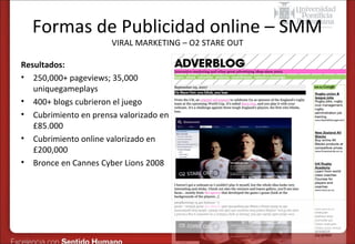 Formas de Publicidad online – SMM
VIRAL MARKETING – O2 STARE OUT

Resultados:
• 250,000+ pageviews; 35,000
uniquegameplays
• 400+ blogs cubrieron el juego
• Cubrimiento en prensa valorizado en
£85.000
• Cubrimiento online valorizado en
£200,000
• Bronce en Cannes Cyber Lions 2008

 