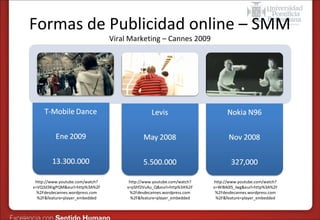 Formas de Publicidad online – SMM
Viral Marketing – Cannes 2009

http://www.youtube.com/watch?
v=VQ3d3KigPQM&eurl=http%3A%2F
%2Fdesdecannes.wordpress.com
%2F&feature=player_embedded

http://www.youtube.com/watch?
v=pShf2VuAu_Q&eurl=http%3A%2F
%2Fdesdecannes.wordpress.com
%2F&feature=player_embedded

http://www.youtube.com/watch?
v=WiBA0lS_lwg&eurl=http%3A%2F
%2Fdesdecannes.wordpress.com
%2F&feature=player_embedded

 
