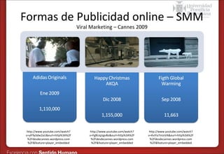 Formas de Publicidad online – SMM
Viral Marketing – Cannes 2009

http://www.youtube.com/watch?
v=ylF9ySdw2aU&eurl=http%3A%2F
%2Fdesdecannes.wordpress.com
%2F&feature=player_embedded

http://www.youtube.com/watch?
v=FgBUqJzgvBo&eurl=http%3A%2F
%2Fdesdecannes.wordpress.com
%2F&feature=player_embedded

http://www.youtube.com/watch?
v=KvIYa7mJvVA&eurl=http%3A%2F
%2Fdesdecannes.wordpress.com
%2F&feature=player_embedded

 