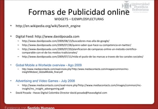 Formas de Publicidad online
WIDGETS – EJEMPLOSYLECTURAS

•

http://en.wikipedia.org/wiki/Search_engine

•

Digital Feed: http://www.davidposada.com
–
–
–
–

•

Gobal Mobile a Worlwide overview - Ago 2009
–

•

http://www.mediacontacts.com/read-more.php?http://www.mediacontacts.com/images/common/mcinsight/Mobext_GlobalMobile_final.pdf

Advertising and Video Games - July 2008
–

•

http://www.davidposada.com/2009/08/13/buscadores-mas-alla-de-google/
http://www.davidposada.com/2009/07/28/quiere-saber-que-hace-su-competencia-en-twitter/
http://www.davidposada.com/2009/07/20/planificacion-de-campanas-online-un-metodo-cientificocomparable-con-el-de-los-medios-tradicionales/
http://www.davidposada.com/2009/07/11/mida-el-puslo-de-las-marcas-a-traves-de-los-canales-sociales/

http://www.mediacontacts.com/read-more.php?http://www.mediacontacts.com/images/common/mcinsight/mc_insight_advergaming.pdf
David Posada - Havas Digital Colombia Director david.posada@havasdigital.com

 