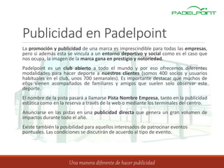Publicidad en Padelpoint
La promoción y publicidad de una marca es imprescindible para todas las empresas,
pero si además esta se vincula a un entorno deportivo y social como es el caso que
nos ocupa, la imagen de la marca gana en prestigio y notoriedad.
Padelpoint es un club abierto a todo el mundo y por eso ofrecemos diferentes
modalidades para hacer deporte a nuestros clientes (somos 400 socios y usuarios
habituales en el club, unos 700 semanales). Es importante destacar que muchos de
ellos vienen acompañados de familiares y amigos que suelen solo observar este
deporte.
El nombre de la pista pasará a llamarse Pista Nombre Empresa, tanto en la publicidad
estática como en la reserva a través de la web o mediante los terminales del centro.
Anunciarse en las pistas en una publicidad directa que genera un gran volumen de
impactos durante todo el año.
Existe también la posibilidad para aquellos interesados de patrocinar eventos
puntuales. Las condiciones se discutirán de acuerdo al tipo de evento.
 