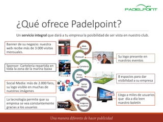 ¿Qué ofrece Padelpoint?
Un servicio integral que dará a tu empresa la posibilidad de ser vista en nuestro club.
Web
(banner)
Photocall
Cartelería
Pistas
(vinilo)
Social
Media
Newsletter
Imágenes
usuarios
Banner de su negocio: nuestra
web recibe más de 3.000 visitas
mensuales.
Sponsor: Cartelería repartida en
toda la zona de la marina baixa
Social Media: más de 2.000 fans,
su logo visible en muchas de
nuestras imágenes
La tecnología permite que su
empresa se vea constantemente
gracias a los usuarios
Su logo presente en
nuestros eventos
8 espacios para dar
visibilidad a su empresa
Llega a miles de usuarios
que día a día leen
nuestro boletín
 