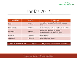 Tarifas 2014
Publicidad Precio Concepto
Pista 95€/mes
Impresión a cargo de Padelpoint, 8 espacios
únicos.
Banner Web 35€/mes Suma visitas a su web en nuestro medio online
Cartelería 50€/mes
Medio ideal repartido en muchos
establecimientos de la Marina Baixa.
Photocall *consultar Según evento
Newsletter *Consultar Según contenido boletín
PROMO PUBLICIDAD 2014 80€/mes *Pago único, estarás en todos los medios
 