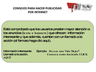 Está comprobado que los usuarios prestan mayor atención a los anuncios  (texto o banners)  que ofrecen  información interesante y que además, cuentan con un llamado a la acción (el famoso haga clic aquí). Información interesante  Ejemplo:  Deseas una Vida Mejor? Llamado a la acción.  Conozca como haciendo CLICK AQUÍ! CONSEJOS PARA HACER PUBLICIDAD POR INTERNET 