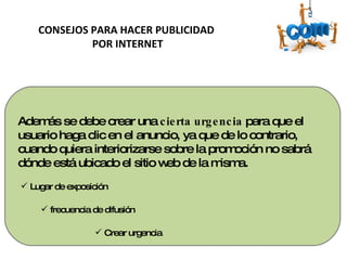 Además se debe crear una  cierta urgencia  para que el usuario haga clic en el anuncio, ya que de lo contrario, cuando quiera interiorizarse sobre la promoción no sabrá dónde está ubicado el sitio web de la misma. CONSEJOS PARA HACER PUBLICIDAD  POR INTERNET Lugar de exposición  frecuencia de difusión  Crear urgencia  