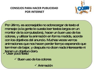 CONSEJOS PARA HACER PUBLICIDAD  POR INTERNET Usar poco texto  Buen uso de los colores  Animación Por último, es aconsejable no sobrecargar de texto el mensaje (a la gente le cuesta leer textos largos en un monitor de la computadora), hacer un buen uso de los colores, y utilizar la animación en forma medida, acorde con los objetivos del anuncio. Muchas veces vemos animaciones que nos hacen perder tiempo esperando que terminen de bajar, y después no dicen nada interesante ni tienen un objetivo claro. 