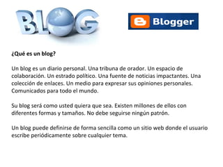 ¿Qué es un blog? Un blog es un diario personal. Una tribuna de orador. Un espacio de colaboración. Un estrado político. Una fuente de noticias impactantes. Una colección de enlaces. Un medio para expresar sus opiniones personales. Comunicados para todo el mundo. Su blog será como usted quiera que sea. Existen millones de ellos con diferentes formas y tamaños. No debe seguirse ningún patrón. Un blog puede definirse de forma sencilla como un sitio web donde el usuario escribe periódicamente sobre cualquier tema.  