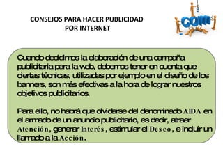 Cuando decidimos la elaboración de una campaña publicitaria para la web, debemos tener en cuenta que ciertas técnicas, utilizadas por ejemplo en el diseño de los banners, son más efectivas a la hora de lograr nuestros objetivos publicitarios. Para ello, no habrá que olvidarse del denominado  AIDA  en el armado de un anuncio publicitario, es decir, atraer  Atención , generar  Interés , estimular el  Deseo , e incluir un llamado a la  Acción . CONSEJOS PARA HACER PUBLICIDAD POR INTERNET 