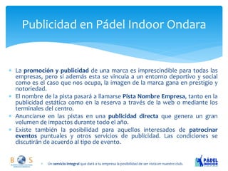 La promoción y publicidad de una marca es imprescindible para todas las empresas, pero si además esta se vincula a un entorno deportivo y social como es el caso que nos ocupa, la imagen de la marca gana en prestigio y notoriedad. 
El nombre de la pista pasará a llamarse Pista Nombre Empresa, tanto en la publicidad estática como en la reserva a través de la web o mediante los terminales del centro. 
Anunciarse en las pistas en una publicidad directa que genera un gran volumen de impactos durante todo el año. 
Existe también la posibilidad para aquellos interesados de patrocinar eventos puntuales y otros servicios de publicidad. Las condiciones se discutirán de acuerdo al tipo de evento. 
Publicidad en Pádel Indoor Ondara 
Un servicio integral que dará a tu empresa la posibilidad de ser vista en nuestro club.  