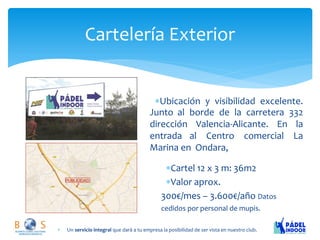 Cartelería Exterior 
Un servicio integral que dará a tu empresa la posibilidad de ser vista en nuestro club. 
Ubicación y visibilidad excelente. Junto al borde de la carretera 332 dirección Valencia-Alicante. En la entrada al Centro comercial La Marina en Ondara, 
Cartel 12 x 3 m: 36m2 Valor aprox. 300€/mes – 3.600€/año Datos cedidos por personal de mupis.  