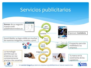 Servicios publicitarios 
Un servicio integral que dará a tu empresa la posibilidad de ser vista en nuestro club. Web (banner) 
Cartelería Pistas (vinilo) 
Social Media Imágenes usuarios 
Ropa Banner de su negocio: nuestra web padelindoorondara.es Sponsor: Cartelería Social Media: su logo visible en muchas de nuestras imágenes, eventos y post. 8 espacios para dar visibilidad a su empresa Tu marca en la vestimenta de los jugadores. La tecnología permite que su empresa se vea constantemente gracias a los usuarios  