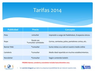 Tarifas 2014 
Publicidad 
Precio 
Concepto 
Pista 
Impresión a cargo de Padelindoor, 8 espacios únicos. 
Ropa 
Desde 50€ 
*consultar cantidades 
Gorras, camisetas, polos, pantalones cortos, etc. 
Banner Web 
*consultar 
Suma visitas a su web en nuestro medio online 
Cartelería 
*consultar 
Medio ideal repartido en muchos establecimientos. 
Newsletter 
*Consultar 
Según contenido boletín 
Un servicio integral que dará a tu empresa la posibilidad de ser vista en nuestro club. 
PROMO: Banner, carteleria y newsletter incluido hasta diciembre 2014 consultar  