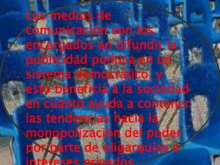 Los medios de
comunicación son los
encargados en difundir la
publicidad política en un
sistema democrático, y
esto beneficia a la sociedad
en cuanto ayuda a contener
las tendencias hacia la
monopolización del poder
por parte de oligarquías e
 
