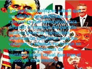 Los partidos políticos saben que
los afiches que publican sus
campañas son necesarios para
difundir el nombre del partido
político pero no transmiten
información suficiente para los
votantes, y además no toman en
cuenta los problemas de
contaminación visual que trae el
abuso de este medio.
 