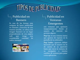 TIPOS DE PUBLICIDAD:Publicidad en BannersEs una de las formas más antiguas de hacer publicidad en internet y funciona de una manera sencilla, se coloca una imagen (banner) en un lugar preponderante de una página web que tenga una considerable cantidad de tráfico mensual .Publicidad en Ventanas Emergentesson ventanas que aparecen inesperadamente frente al usuario de internet sin permiso alguno.Pop Up: es una ventana nueva que aparece de repente en la pantalla de tu ordenador. Pop Under: aparecen debajo haciendo que el usuario no se de cuenta de su aparición hasta que cierra la ventana de su navegador o intenta cambiar de ventana para pasar a otra aplicación.