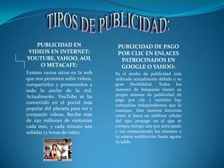 TIPOS DE PUBLICIDAD:PUBLICIDAD EN VIDEOS EN INTERNET: YOUTUBE, YAHOO, AOL O METACAFE:Existen varios sitios en la web que nos permiten subir videos, compartirlos y promoverlos a todo lo ancho de la red, Actualmente, YouTube se ha convertido en el portal más popular del planeta para ver y compartir videos. Recibe más de 250 millones de visitantes cada mes, y cada minuto son subidas 13 horas de video. PUBLICIDAD DE PAGO POR CLIC EN ENLACES PATROCINADOS EN GOOGLE O YAHOO:Es el medio de publicidad más utilizado actualmente debido a su gran flexibilidad. Todos los motores de búsqueda tienen su propio sistema de publicidad de pago por clic y también hay compañías independientes que lo manejan. Este sistema funciona como si fuera un teléfono celular del tipo prepago en el que se compra tiempo aire por anticipado y vas consumiendo los minutos a tu entera satisfacción hasta agotar tu saldo. 