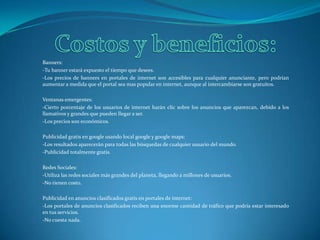 Costos y beneficios:Banners:-Tu banner estará expuesto el tiempo que desees. -Los precios de banners en portales de internet son accesibles para cualquier anunciante, pero podrían aumentar a medida que el portal sea mas popular en internet, aunque al intercambiarse son gratuitos.Ventanas emergentes:-Cierto porcentaje de los usuarios de internet harán clic sobre los anuncios que aparezcan, debido a los llamativos y grandes que pueden llegar a ser.-Los precios son económicos. Publicidad gratis en google usando local google y googlemaps:-Los resultados aparecerán para todas las búsquedas de cualquier usuario del mundo.-Publicidad totalmente gratis. Redes Sociales:-Utiliza las redes sociales más grandes del planeta, llegando a millones de usuarios.-No tienen costo.Publicidad en anuncios clasificados gratis en portales de internet:-Los portales de anuncios clasificados reciben una enorme cantidad de tráfico que podría estar interesado en tus servicios. -No cuesta nada. 