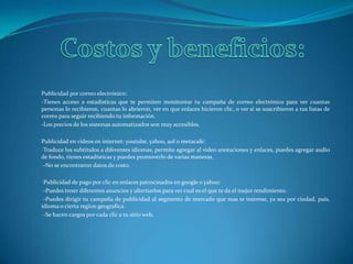 Costos y beneficios:Publicidad por correo electrónico:-Tienes acceso a estadísticas que te permiten monitorear tu campaña de correo electrónico para ver cuantas personas lo recibieron, cuantas lo abrieron, ver en que enlaces hicieron clic, o ver si se suscribieron a tus listas de correo para seguir recibiendo tu información. -Los precios de los sistemas automatizados son muy accesibles.Publicidad en videos en internet: youtube, yahoo, aol o metacafe:Traduce los subtítulos a diferentes idiomas, permite agregar al video anotaciones y enlaces, puedes agregar audio de fondo, tienes estadísticas y puedes promoverlo de varias maneras. 