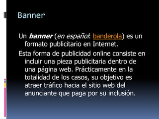 Banner
Un banner (en español: banderola) es un
formato publicitario en Internet.
Esta forma de publicidad online consiste en
incluir una pieza publicitaria dentro de
una página web. Prácticamente en la
totalidad de los casos, su objetivo es
atraer tráfico hacia el sitio web del
anunciante que paga por su inclusión.

 