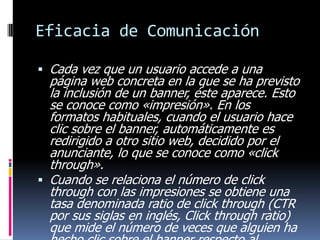 Eficacia de Comunicación
 Cada vez que un usuario accede a una

página web concreta en la que se ha previsto
la inclusión de un banner, éste aparece. Esto
se conoce como «impresión». En los
formatos habituales, cuando el usuario hace
clic sobre el banner, automáticamente es
redirigido a otro sitio web, decidido por el
anunciante, lo que se conoce como «click
through».
 Cuando se relaciona el número de click
through con las impresiones se obtiene una
tasa denominada ratio de click through (CTR
por sus siglas en inglés, Click through ratio)
que mide el número de veces que alguien ha

 