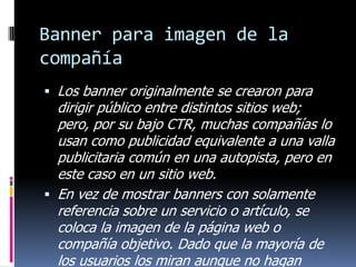 Banner para imagen de la
compañía
 Los banner originalmente se crearon para

dirigir público entre distintos sitios web;
pero, por su bajo CTR, muchas compañías lo
usan como publicidad equivalente a una valla
publicitaria común en una autopista, pero en
este caso en un sitio web.
 En vez de mostrar banners con solamente
referencia sobre un servicio o artículo, se
coloca la imagen de la página web o
compañía objetivo. Dado que la mayoría de
los usuarios los miran aunque no hagan

 