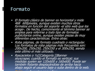 Formato
 El formato clásico de banner es horizontal y mide

468 600píxeles, aunque existen muchos otros
formatos en función del soporte -el sitio web que los
acoge-. De hecho, comúnmente el término banner se
emplea para referirse a todo tipo de formatos
publicitarios online, aunque existen piezas de muy
diferentes características. Entre otras:
 Roba páginas, de formato cuadrado o rectangular.
Los formatos de roba páginas más frecuentes son:
200x200, 250x250, 250x350 y el 300x250, siendo
este último el más utilizado.
 Rascacielos o ½[[Categoría:]]Banner
skyscraper, cuando el formato es vertical; sus
medidas suelen ser 120x600 y 160x600. Puede ser
también flotante desplazándose de arriba hacia
abajo según el usuario baje o suba dentro de la web.

 