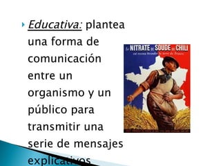 Educativa:  plantea una forma de comunicación entre un organismo y un público para transmitir una serie de mensajes explicativos  