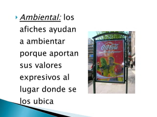 Ambiental:  los afiches ayudan a ambientar porque aportan sus valores expresivos al lugar donde se los ubica  