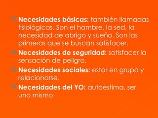 Necesidades básicas:  también llamadas fisiológicas. Son el hambre, la sed, la necesidad de abrigo y sueño. Son las primeras que se buscan satisfacer.  Necesidades de seguridad:  satisfacer la sensación de peligro.  Necesidades sociales:  estar en grupo y relacionarse.  Necesidades del YO:  autoestima, ser uno mismo.  