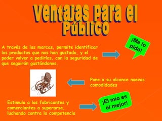 A través de las marcas, permite identificar los productos que nos han gustado, y el poder volver a pedirlos, con la seguridad de que seguirán gustándonos.   Estimula a los fabricantes y comerciantes a superarse, luchando contra la competencia   Pone a su alcance nuevas comodidades   Ventajas para el Público ¡Me lo pido! ¡El mío es  e l mejor ! 
