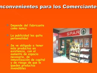 Depende del fabricante como nunca La publicidad les quita personalidad Se ve obligado a tener m á s productos en existencia, con el aumento de espacio necesario, de inmovilizaci ó n de capital y de riesgo de que le queden productos invendibles .  Inconvenientes para los Comerciantes 