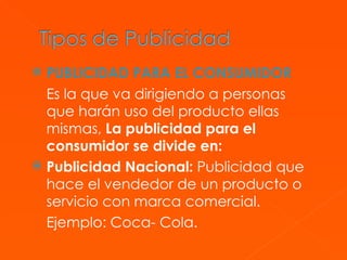 PUBLICIDAD PARA EL CONSUMIDOR Es la que va dirigiendo a personas que harán uso del producto ellas mismas,  La publicidad para el consumidor se divide en: Publicidad Nacional:  Publicidad que hace el vendedor de un producto o servicio con marca comercial. Ejemplo: Coca- Cola. 