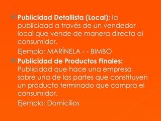 Publicidad Detallista (Local):  la publicidad a través de un vendedor local que vende de manera directa al consumidor. Ejemplo: MARÍNELA - - BIMBO Publicidad de Productos Finales:  Publicidad que hace una empresa sobre una de las partes que constituyen un producto terminado que compra el consumidor. Ejemplo: Domicilios  