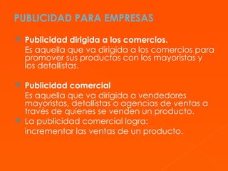 PUBLICIDAD PARA EMPRESAS Publicidad dirigida a los comercios. Es aquella que va dirigida a los comercios para promover sus productos con los mayoristas y los detallistas. Publicidad comercial Es aquella que va dirigida a vendedores mayoristas, detallistas o agencias de ventas a través de quienes se venden un producto. La publicidad comercial logra: incrementar las ventas de un producto. 