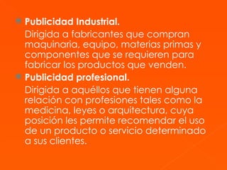 Publicidad Industrial. Dirigida a fabricantes que compran maquinaria, equipo, materias primas y componentes que se requieren para fabricar los productos que venden. Publicidad profesional. Dirigida a aquéllos que tienen alguna relación con profesiones tales como la medicina, leyes o arquitectura, cuya posición les permite recomendar el uso de un producto o servicio determinado a sus clientes. 