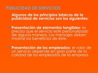 PUBLICIDAD DE SERVICIOS Algunos de los principios básicos de la publicidad de servicios son los siguientes: Presentación de elementos tangibles:  es preciso que el servicio esté personalizado de alguna manera. Los mensajes deben mostrar los beneficios de éste. Presentación de los empleados:  el valor de un servicio depende en gran parte de la calidad de los empleados de la empresa.  