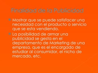 Mostrar que se puede satisfacer una necesidad con el producto o servicio que se esta vendiendo. La posibilidad de armar una publicidad se gesta en el departamento de Marketing de una empresa, que es el encargado de estudiar al consumidor, el nicho de mercado, etc.  