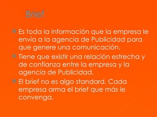 Es toda la información que la empresa le envía a la agencia de Publicidad para que genere una comunicación.  Tiene que existir una relación estrecha y de confianza entre la empresa y la agencia de Publicidad.  El brief no es algo standard. Cada empresa arma el brief que más le convenga.  