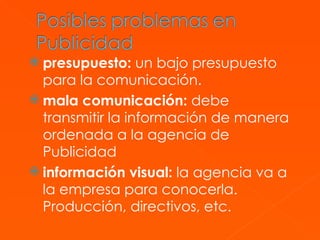 presupuesto:  un bajo presupuesto para la comunicación.  mala comunicación:  debe transmitir la información de manera ordenada a la agencia de Publicidad  información visual:  la agencia va a la empresa para conocerla. Producción, directivos, etc.  