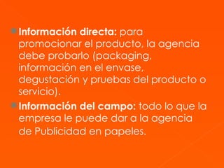 Información directa:  para promocionar el producto, la agencia debe probarlo (packaging, información en el envase, degustación y pruebas del producto o servicio). Información del campo:  todo lo que la empresa le puede dar a la agencia de Publicidad en papeles.   