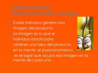 Cada individuo genera una  imagen del producto. La imagen es lo que el  individuo asocia para  obtener una idea del producto en la mente. el posicionamiento   es el lugar que ocupa esa imagen en la mente de cada uno. 