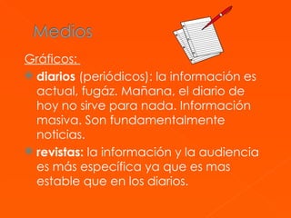 Gráficos:  diarios  (periódicos): la información es actual, fugáz. Mañana, el diario de hoy no sirve para nada. Información masiva. Son fundamentalmente noticias.  revistas:  la información y la audiencia es más específica ya que es mas estable que en los diarios.  