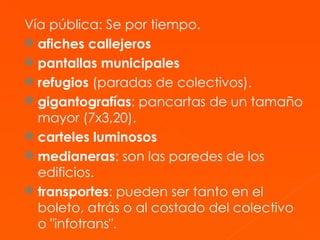 Vía pública: Se por tiempo. afiches callejeros   pantallas municipales  refugios  (paradas de colectivos).  gigantografías : pancartas de un tamaño mayor (7x3,20).  carteles luminosos medianeras : son las paredes de los edificios.  transportes : pueden ser tanto en el boleto, atrás o al costado del colectivo o "infotrans".  