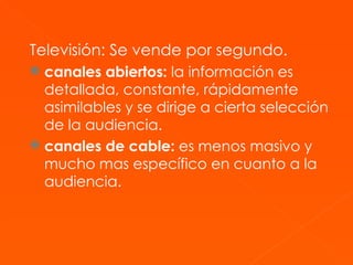 Televisión:   Se vende por segundo. canales abiertos:  la información es detallada, constante, rápidamente asimilables y se dirige a cierta selección de la audiencia.   canales de cable:  es menos masivo y mucho mas específico en cuanto a la audiencia.  