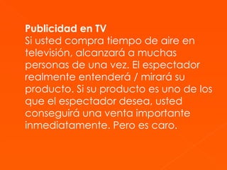 Publicidad en TV Si usted compra tiempo de aire en televisión, alcanzará a muchas personas de una vez. El espectador realmente entenderá / mirará su producto. Si su producto es uno de los que el espectador desea, usted conseguirá una venta importante inmediatamente. Pero es caro. 