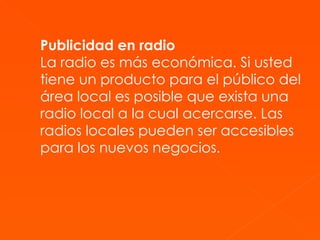 Publicidad en radio La radio es más económica. Si usted tiene un producto para el público del área local es posible que exista una radio local a la cual acercarse. Las radios locales pueden ser accesibles para los nuevos negocios . 