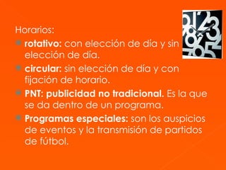 Horarios:   rotativo:  con elección de día y sin elección de día.   circular:  sin elección de día y con fijación de horario.  PNT: publicidad no tradicional.  Es la que se da dentro de un programa. Programas especiales:  son los auspicios de eventos y la transmisión de partidos de fútbol. 