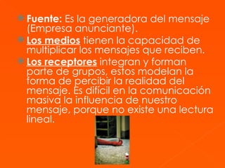 Fuente:  Es la generadora del mensaje (Empresa anunciante). Los medios  tienen la capacidad de multiplicar los mensajes que reciben. Los receptores  integran y forman parte de grupos, estos modelan la forma de percibir la realidad del mensaje. Es difícil en la comunicación masiva la influencia de nuestro mensaje, porque no existe una lectura lineal.   